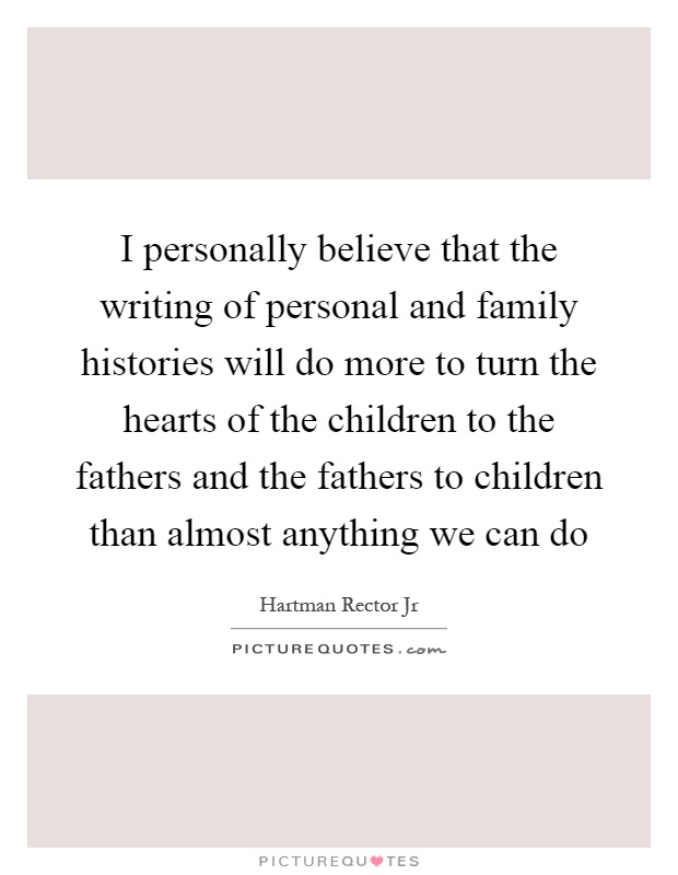I personally believe that the writing of personal and family histories will do more to turn the hearts of the children to the fathers and the fathers to children than almost anything we can do Picture Quote #1