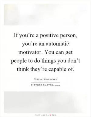 If you’re a positive person, you’re an automatic motivator. You can get people to do things you don’t think they’re capable of Picture Quote #1
