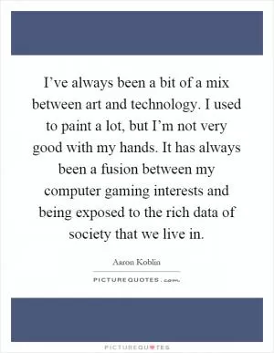 I’ve always been a bit of a mix between art and technology. I used to paint a lot, but I’m not very good with my hands. It has always been a fusion between my computer gaming interests and being exposed to the rich data of society that we live in Picture Quote #1