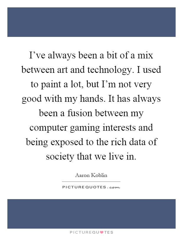 I've always been a bit of a mix between art and technology. I used to paint a lot, but I'm not very good with my hands. It has always been a fusion between my computer gaming interests and being exposed to the rich data of society that we live in Picture Quote #1