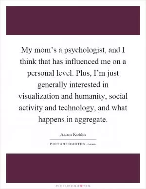 My mom’s a psychologist, and I think that has influenced me on a personal level. Plus, I’m just generally interested in visualization and humanity, social activity and technology, and what happens in aggregate Picture Quote #1