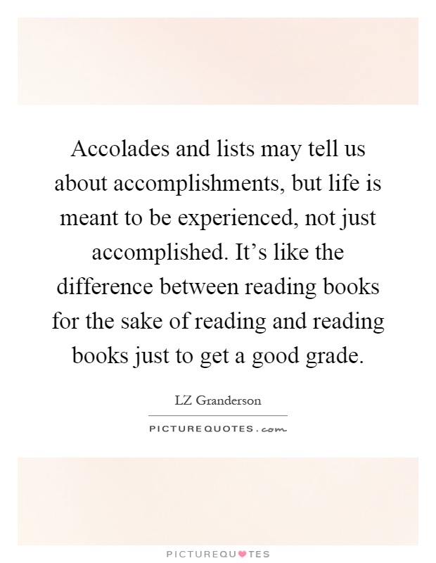 Accolades and lists may tell us about accomplishments, but life is meant to be experienced, not just accomplished. It's like the difference between reading books for the sake of reading and reading books just to get a good grade Picture Quote #1