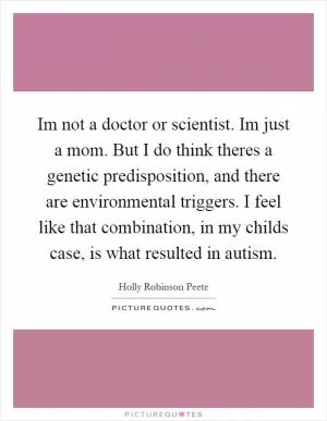 Im not a doctor or scientist. Im just a mom. But I do think theres a genetic predisposition, and there are environmental triggers. I feel like that combination, in my childs case, is what resulted in autism Picture Quote #1
