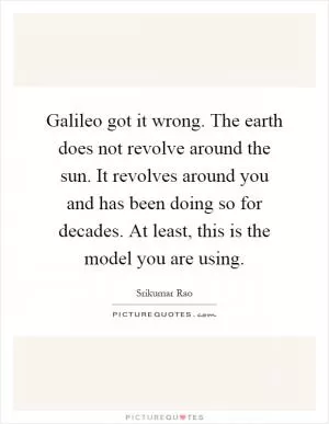 Galileo got it wrong. The earth does not revolve around the sun. It revolves around you and has been doing so for decades. At least, this is the model you are using Picture Quote #1