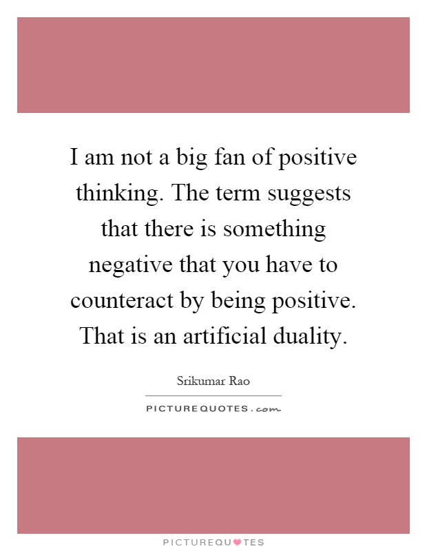 I am not a big fan of positive thinking. The term suggests that there is something negative that you have to counteract by being positive. That is an artificial duality Picture Quote #1