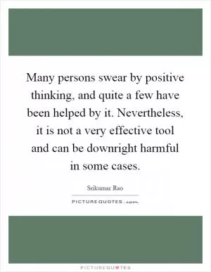 Many persons swear by positive thinking, and quite a few have been helped by it. Nevertheless, it is not a very effective tool and can be downright harmful in some cases Picture Quote #1