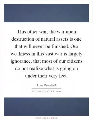 This other war, the war upon destruction of natural assets is one that will never be finished. Our weakness in this vast war is largely ignorance, that most of our citizens do not realize what is going on under their very feet Picture Quote #1