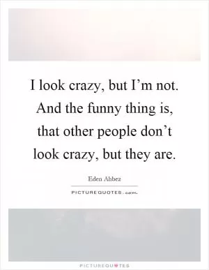 I look crazy, but I’m not. And the funny thing is, that other people don’t look crazy, but they are Picture Quote #1