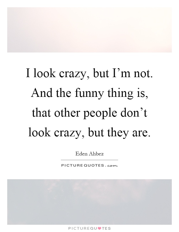 I look crazy, but I'm not. And the funny thing is, that other people don't look crazy, but they are Picture Quote #1
