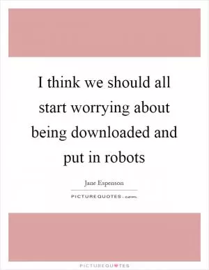 I think we should all start worrying about being downloaded and put in robots Picture Quote #1