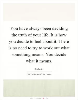 You have always been deciding the truth of your life. It is how you decide to feel about it. There is no need to try to work out what something means. You decide what it means Picture Quote #1