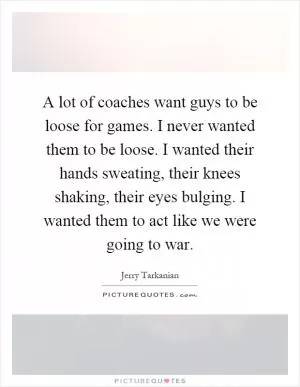 A lot of coaches want guys to be loose for games. I never wanted them to be loose. I wanted their hands sweating, their knees shaking, their eyes bulging. I wanted them to act like we were going to war Picture Quote #1