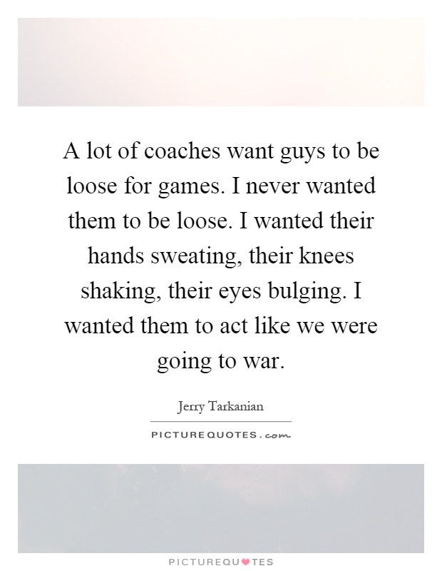 A lot of coaches want guys to be loose for games. I never wanted them to be loose. I wanted their hands sweating, their knees shaking, their eyes bulging. I wanted them to act like we were going to war Picture Quote #1