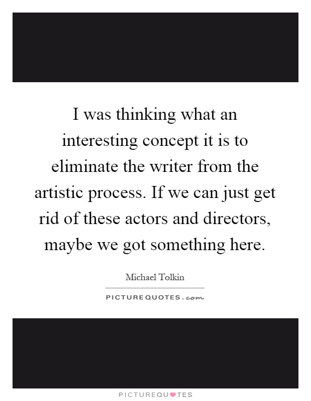 I was thinking what an interesting concept it is to eliminate the writer from the artistic process. If we can just get rid of these actors and directors, maybe we got something here Picture Quote #1