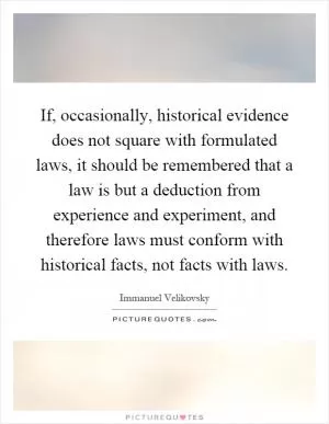 If, occasionally, historical evidence does not square with formulated laws, it should be remembered that a law is but a deduction from experience and experiment, and therefore laws must conform with historical facts, not facts with laws Picture Quote #1