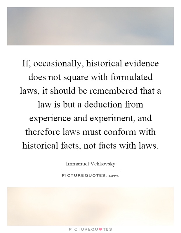 If, occasionally, historical evidence does not square with formulated laws, it should be remembered that a law is but a deduction from experience and experiment, and therefore laws must conform with historical facts, not facts with laws Picture Quote #1