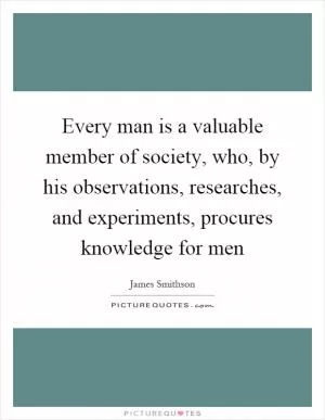 Every man is a valuable member of society, who, by his observations, researches, and experiments, procures knowledge for men Picture Quote #1