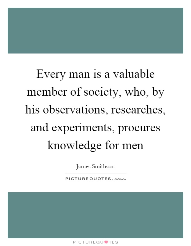 Every man is a valuable member of society, who, by his observations, researches, and experiments, procures knowledge for men Picture Quote #1