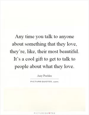Any time you talk to anyone about something that they love, they’re, like, their most beautiful. It’s a cool gift to get to talk to people about what they love Picture Quote #1