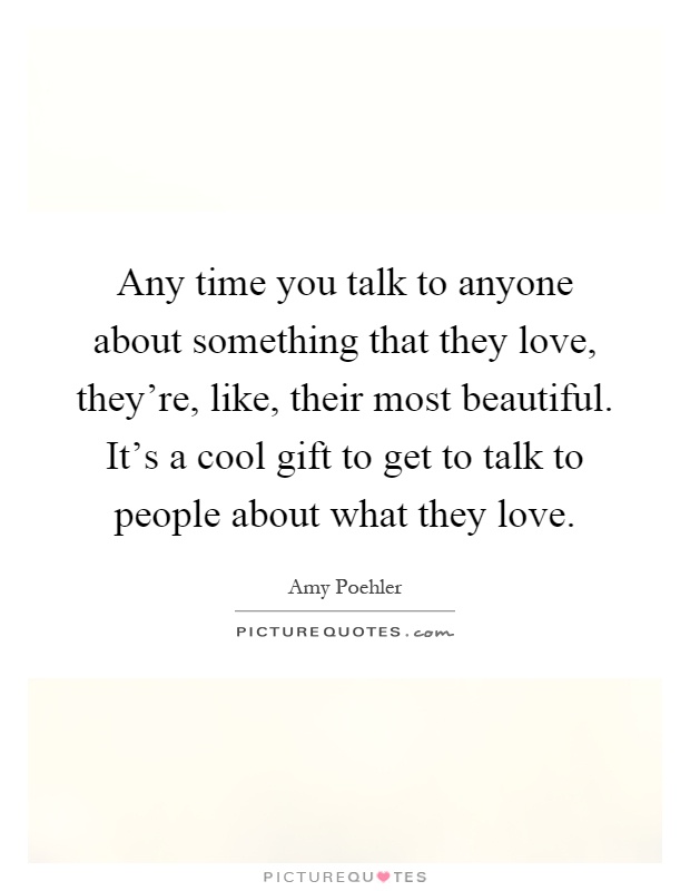 Any time you talk to anyone about something that they love, they're, like, their most beautiful. It's a cool gift to get to talk to people about what they love Picture Quote #1