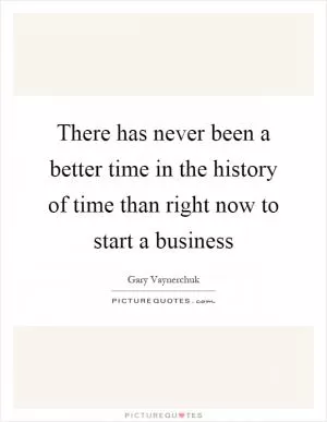 There has never been a better time in the history of time than right now to start a business Picture Quote #1