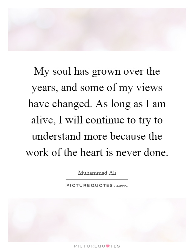 My soul has grown over the years, and some of my views have changed. As long as I am alive, I will continue to try to understand more because the work of the heart is never done Picture Quote #1