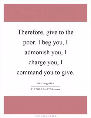 Therefore, give to the poor. I beg you, I admonish you, I charge you, I command you to give Picture Quote #1