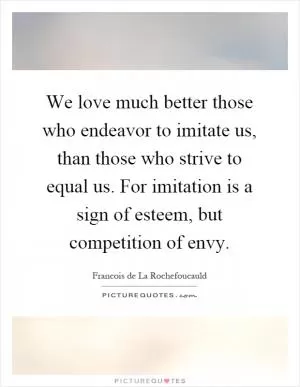 We love much better those who endeavor to imitate us, than those who strive to equal us. For imitation is a sign of esteem, but competition of envy Picture Quote #1