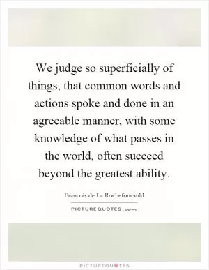 We judge so superficially of things, that common words and actions spoke and done in an agreeable manner, with some knowledge of what passes in the world, often succeed beyond the greatest ability Picture Quote #1
