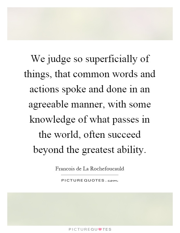 We judge so superficially of things, that common words and actions spoke and done in an agreeable manner, with some knowledge of what passes in the world, often succeed beyond the greatest ability Picture Quote #1
