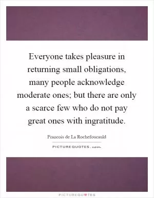 Everyone takes pleasure in returning small obligations, many people acknowledge moderate ones; but there are only a scarce few who do not pay great ones with ingratitude Picture Quote #1