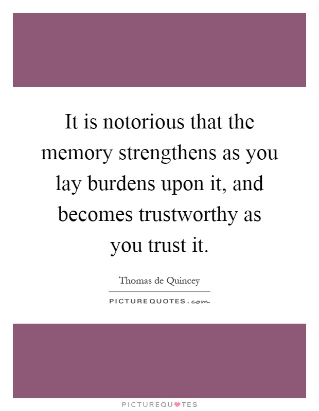 It is notorious that the memory strengthens as you lay burdens upon it, and becomes trustworthy as you trust it Picture Quote #1