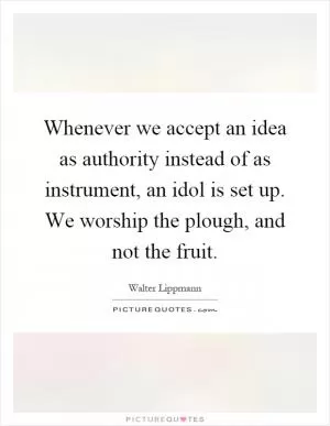 Whenever we accept an idea as authority instead of as instrument, an idol is set up. We worship the plough, and not the fruit Picture Quote #1
