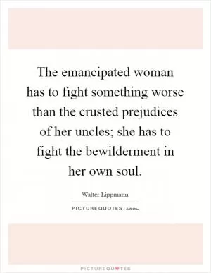 The emancipated woman has to fight something worse than the crusted prejudices of her uncles; she has to fight the bewilderment in her own soul Picture Quote #1