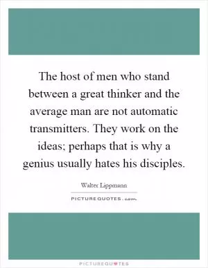 The host of men who stand between a great thinker and the average man are not automatic transmitters. They work on the ideas; perhaps that is why a genius usually hates his disciples Picture Quote #1