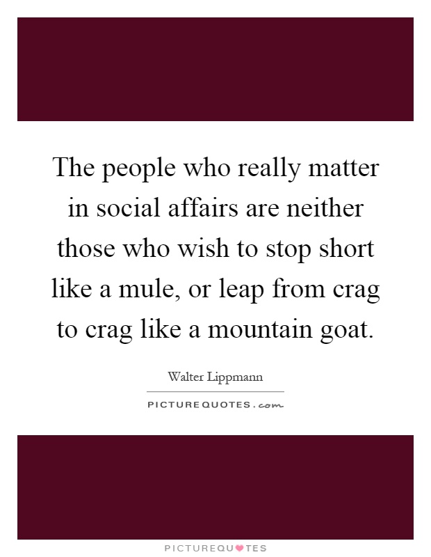 The people who really matter in social affairs are neither those who wish to stop short like a mule, or leap from crag to crag like a mountain goat Picture Quote #1