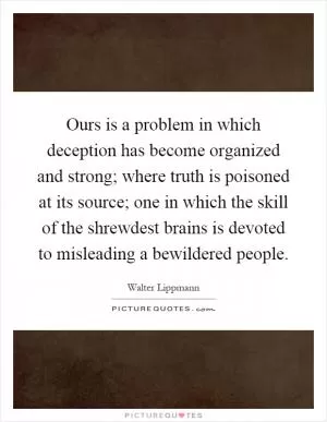 Ours is a problem in which deception has become organized and strong; where truth is poisoned at its source; one in which the skill of the shrewdest brains is devoted to misleading a bewildered people Picture Quote #1