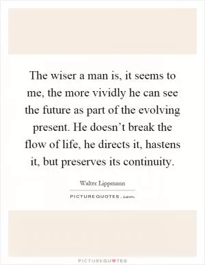 The wiser a man is, it seems to me, the more vividly he can see the future as part of the evolving present. He doesn’t break the flow of life, he directs it, hastens it, but preserves its continuity Picture Quote #1