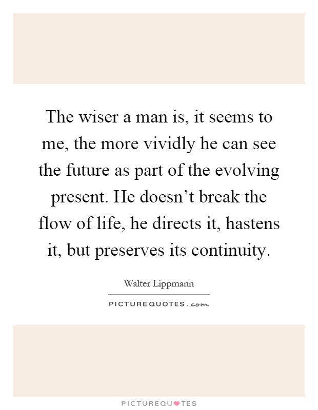 The wiser a man is, it seems to me, the more vividly he can see the future as part of the evolving present. He doesn't break the flow of life, he directs it, hastens it, but preserves its continuity Picture Quote #1