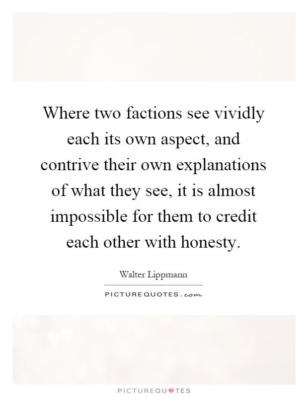 Where two factions see vividly each its own aspect, and contrive their own explanations of what they see, it is almost impossible for them to credit each other with honesty Picture Quote #1