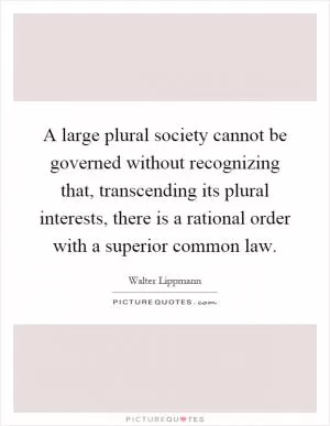 A large plural society cannot be governed without recognizing that, transcending its plural interests, there is a rational order with a superior common law Picture Quote #1