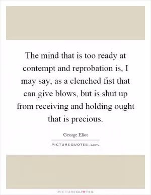 The mind that is too ready at contempt and reprobation is, I may say, as a clenched fist that can give blows, but is shut up from receiving and holding ought that is precious Picture Quote #1
