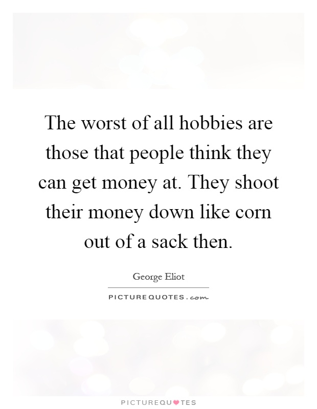 The worst of all hobbies are those that people think they can get money at. They shoot their money down like corn out of a sack then Picture Quote #1