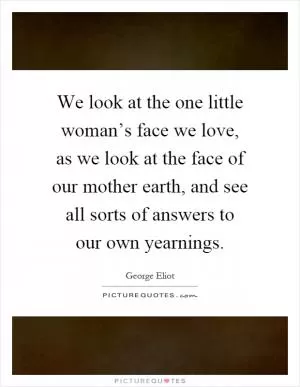 We look at the one little woman’s face we love, as we look at the face of our mother earth, and see all sorts of answers to our own yearnings Picture Quote #1