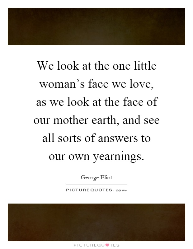 We look at the one little woman's face we love, as we look at the face of our mother earth, and see all sorts of answers to our own yearnings Picture Quote #1