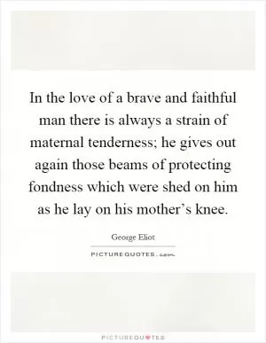 In the love of a brave and faithful man there is always a strain of maternal tenderness; he gives out again those beams of protecting fondness which were shed on him as he lay on his mother’s knee Picture Quote #1