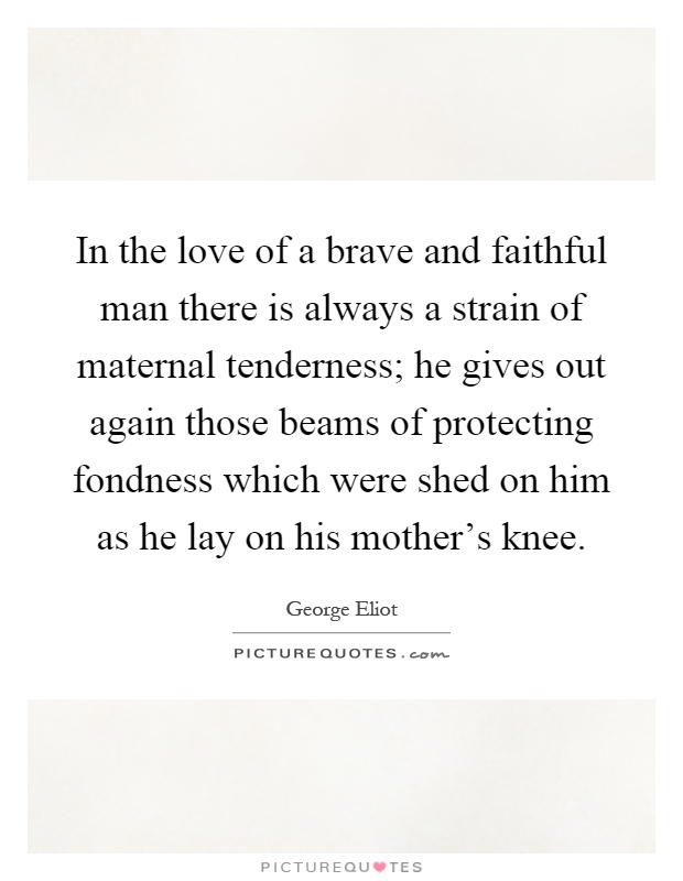 In the love of a brave and faithful man there is always a strain of maternal tenderness; he gives out again those beams of protecting fondness which were shed on him as he lay on his mother's knee Picture Quote #1