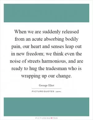 When we are suddenly released from an acute absorbing bodily pain, our heart and senses leap out in new freedom; we think even the noise of streets harmonious, and are ready to hug the tradesman who is wrapping up our change Picture Quote #1