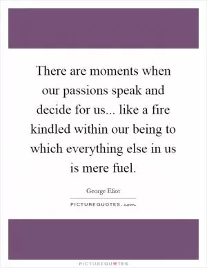 There are moments when our passions speak and decide for us... like a fire kindled within our being to which everything else in us is mere fuel Picture Quote #1