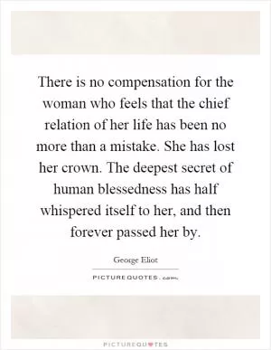 There is no compensation for the woman who feels that the chief relation of her life has been no more than a mistake. She has lost her crown. The deepest secret of human blessedness has half whispered itself to her, and then forever passed her by Picture Quote #1